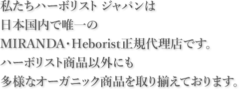 私たちハーボリスト ジャパンは日本国内で唯一のMIRANDA・Heborist正規代理店です。 ハーボリスト商品以外にも多様なオーガニック商品を取り揃えております。